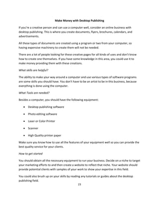 23
Make Money with Desktop Publishing
If you’re a creative person and can use a computer well, consider an online business with
desktop publishing. This is where you create documents, flyers, brochures, calendars, and
advertisements.
All these types of documents are created using a program or two from your computer, so
having expensive machinery to create them will not be needed.
There are a lot of people looking for these creative pages for all kinds of uses and don’t know
how to create one themselves. If you have some knowledge in this area, you could use it to
make money providing them with these creations.
What skills are helpful?
The ability to make your way around a computer and use various types of software programs
are some skills you should have. You don’t have to be an artist to be in this business, because
everything is done using the computer.
What Tools are needed?
Besides a computer, you should have the following equipment:
 Desktop publishing software
 Photo editing software
 Laser or Color Printer
 Scanner
 High Quality printer paper
Make sure you know how to use all the features of your equipment well so you can provide the
best quality service for your clients.
How to get started
You should obtain all the necessary equipment to run your business. Decide on a niche to target
your marketing efforts to and then create a website to reflect that niche. Your website should
provide potential clients with samples of your work to show your expertise in this field.
You could also brush up on your skills by reading any tutorials or guides about the desktop
publishing field.
 