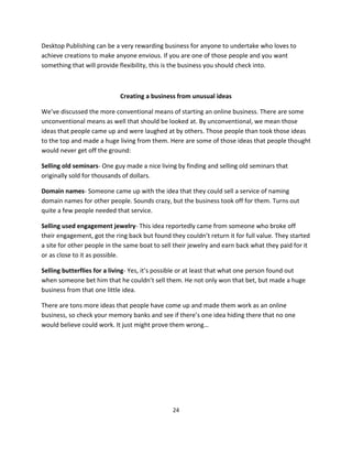 24
Desktop Publishing can be a very rewarding business for anyone to undertake who loves to
achieve creations to make anyone envious. If you are one of those people and you want
something that will provide flexibility, this is the business you should check into.
Creating a business from unusual ideas
We’ve discussed the more conventional means of starting an online business. There are some
unconventional means as well that should be looked at. By unconventional, we mean those
ideas that people came up and were laughed at by others. Those people than took those ideas
to the top and made a huge living from them. Here are some of those ideas that people thought
would never get off the ground:
Selling old seminars- One guy made a nice living by finding and selling old seminars that
originally sold for thousands of dollars.
Domain names- Someone came up with the idea that they could sell a service of naming
domain names for other people. Sounds crazy, but the business took off for them. Turns out
quite a few people needed that service.
Selling used engagement jewelry- This idea reportedly came from someone who broke off
their engagement, got the ring back but found they couldn’t return it for full value. They started
a site for other people in the same boat to sell their jewelry and earn back what they paid for it
or as close to it as possible.
Selling butterflies for a living- Yes, it’s possible or at least that what one person found out
when someone bet him that he couldn’t sell them. He not only won that bet, but made a huge
business from that one little idea.
There are tons more ideas that people have come up and made them work as an online
business, so check your memory banks and see if there’s one idea hiding there that no one
would believe could work. It just might prove them wrong…
 