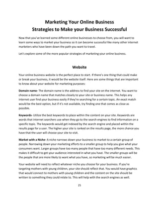 25
Marketing Your Online Business
Strategies to Make your Business Successful
Now that you’ve learned some different online businesses to choose from, you will want to
learn some ways to market your business so it can become successful like many other internet
marketers who have been down the path you want to travel.
Let‘s explore some of the more popular strategies of marketing your online business.
Website
Your online business website is the perfect place to start. If there’s one thing that could make
or break your business, it would be the website itself. Here are some things that are important
to know about your website for marketing purposes:
Domain name- The domain name is the address to find your site on the internet. You want to
choose a domain name that matches closely to your site or business name. This helps any
internet user find your business easily if they’re searching for a certain topic. An exact match
would be the best option, but if it’s not available, try finding one that comes as close as
possible.
Keywords- Utilize the best keywords to place within the content on your site. Keywords are
words that internet searchers use when they go to the search engines to find information on a
specific topic. The keywords would get indexed by the search engine and placed within the
results page for a user. The higher your site is ranked on the results page, the more chance you
have that the user will choose your site to visit.
Market with a Niche- A niche narrows down your business to market to a certain group of
people. Narrowing down your marketing efforts to a smaller group to help you give what your
consumers want. Larger groups have too many people that have too many different needs. This
makes it difficult to get your audience interested in what you have. The smaller groups will be
the people that are more likely to want what you have, so marketing will be much easier.
Your website will need to reflect whatever niche you choose for your business. If you’re
targeting mothers with young children, your site should reflect that. You would have graphics
that would connect to mothers with young children and the content on the site should be
written to something they could relate to. This will help with the search engines as well.
 