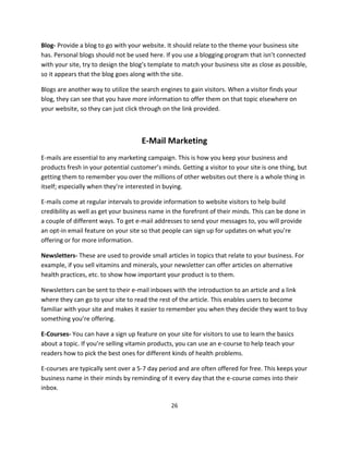 26
Blog- Provide a blog to go with your website. It should relate to the theme your business site
has. Personal blogs should not be used here. If you use a blogging program that isn’t connected
with your site, try to design the blog’s template to match your business site as close as possible,
so it appears that the blog goes along with the site.
Blogs are another way to utilize the search engines to gain visitors. When a visitor finds your
blog, they can see that you have more information to offer them on that topic elsewhere on
your website, so they can just click through on the link provided.
E-Mail Marketing
E-mails are essential to any marketing campaign. This is how you keep your business and
products fresh in your potential customer’s minds. Getting a visitor to your site is one thing, but
getting them to remember you over the millions of other websites out there is a whole thing in
itself; especially when they’re interested in buying.
E-mails come at regular intervals to provide information to website visitors to help build
credibility as well as get your business name in the forefront of their minds. This can be done in
a couple of different ways. To get e-mail addresses to send your messages to, you will provide
an opt-in email feature on your site so that people can sign up for updates on what you’re
offering or for more information.
Newsletters- These are used to provide small articles in topics that relate to your business. For
example, if you sell vitamins and minerals, your newsletter can offer articles on alternative
health practices, etc. to show how important your product is to them.
Newsletters can be sent to their e-mail inboxes with the introduction to an article and a link
where they can go to your site to read the rest of the article. This enables users to become
familiar with your site and makes it easier to remember you when they decide they want to buy
something you’re offering.
E-Courses- You can have a sign up feature on your site for visitors to use to learn the basics
about a topic. If you’re selling vitamin products, you can use an e-course to help teach your
readers how to pick the best ones for different kinds of health problems.
E-courses are typically sent over a 5-7 day period and are often offered for free. This keeps your
business name in their minds by reminding of it every day that the e-course comes into their
inbox.
 