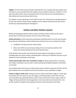 27
Updates- For those who have purchased something from you or people who have signed up for
this feature, you can provide them with updates on your products, discounts, freebies, etc. This
way if you don’t hook a visitor into buying in their first visit they may see something later on
that catches their eye and entices them to buy.
The updates can also help bring in more traffic for your site. Those who have already signed up
for your lists will have friends, family, neighbors and co-workers that they could refer to your
business by simply forwarding the messages on.
Articles and Other Written Content
Besides providing good website content, articles and other written content can be used in
several ways to market your business. Here are some of those ways:
Articles directories- Article directories provide great marketing tactics to use for your business.
By writing and submitting an article related to your business site, you can achieve two things…
1. Credibility in the topic you have written about
2. Drive more traffic to your site by providing a link to your business website in the
author’s bio section provided on the article directory sites.
These directory sites usually rank well with the search engine results page, so someone
stumbling upon one of your articles submitted within a directory can find their way over to your
website for more information on that topic.
Articles placed within other site’s newsletters or blogs- By being a guest writer on someone
else’s blog or newsletter, you can reach a whole other group of people looking for information
on one topic.
You would provide a link to your site within these articles and then reciprocate the favor for the
other website owner to provide the same kind of articles on your newsletters or blogs.
Articles on Digg or similar sites- Having one of your articles submitted on Digg or a similar type
site will gain you more access to your site. Digg is a site that provides articles other internet
users have deemed as good informative articles. Those articles that receive a large number of
“Diggs” will be pushed to the home page where a lot of users will see and review them. Your
site link could be included for those people who want more information on the topic.
 