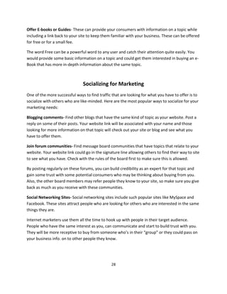 28
Offer E-books or Guides- These can provide your consumers with information on a topic while
including a link back to your site to keep them familiar with your business. These can be offered
for free or for a small fee.
The word Free can be a powerful word to any user and catch their attention quite easily. You
would provide some basic information on a topic and could get them interested in buying an e-
Book that has more in-depth information about the same topic.
Socializing for Marketing
One of the more successful ways to find traffic that are looking for what you have to offer is to
socialize with others who are like-minded. Here are the most popular ways to socialize for your
marketing needs:
Blogging comments- Find other blogs that have the same kind of topic as your website. Post a
reply on some of their posts. Your website link will be associated with your name and those
looking for more information on that topic will check out your site or blog and see what you
have to offer them.
Join forum communities- Find message board communities that have topics that relate to your
website. Your website link could go in the signature line allowing others to find their way to site
to see what you have. Check with the rules of the board first to make sure this is allowed.
By posting regularly on these forums, you can build credibility as an expert for that topic and
gain some trust with some potential consumers who may be thinking about buying from you.
Also, the other board members may refer people they know to your site, so make sure you give
back as much as you receive with these communities.
Social Networking Sites- Social networking sites include such popular sites like MySpace and
Facebook. These sites attract people who are looking for others who are interested in the same
things they are.
Internet marketers use them all the time to hook up with people in their target audience.
People who have the same interest as you, can communicate and start to build trust with you.
They will be more receptive to buy from someone who’s in their “group” or they could pass on
your business info. on to other people they know.
 