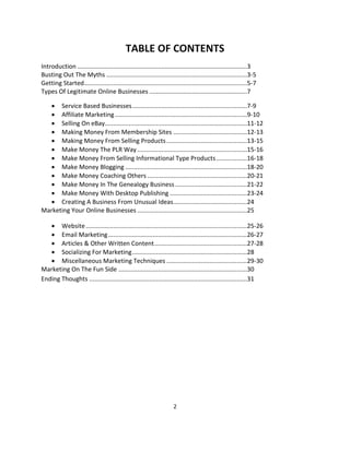 2
TABLE OF CONTENTS
Introduction ...................................................................................................3
Busting Out The Myths ..................................................................................3-5
Getting Started...............................................................................................5-7
Types Of Legitimate Online Businesses .........................................................7
 Service Based Businesses...................................................................7-9
 Affiliate Marketing.............................................................................9-10
 Selling On eBay...................................................................................11-12
 Making Money From Membership Sites ...........................................12-13
 Making Money From Selling Products...............................................13-15
 Make Money The PLR Way................................................................15-16
 Make Money From Selling Informational Type Products..................16-18
 Make Money Blogging .......................................................................18-20
 Make Money Coaching Others ..........................................................20-21
 Make Money In The Genealogy Business..........................................21-22
 Make Money With Desktop Publishing .............................................23-24
 Creating A Business From Unusual Ideas...........................................24
Marketing Your Online Businesses ................................................................25
 Website..............................................................................................25-26
 Email Marketing.................................................................................26-27
 Articles & Other Written Content......................................................27-28
 Socializing For Marketing...................................................................28
 Miscellaneous Marketing Techniques ...............................................29-30
Marketing On The Fun Side ...........................................................................30
Ending Thoughts ............................................................................................31
 