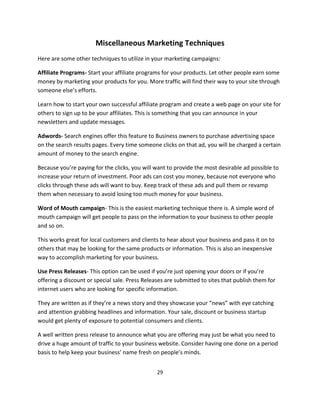 29
Miscellaneous Marketing Techniques
Here are some other techniques to utilize in your marketing campaigns:
Affiliate Programs- Start your affiliate programs for your products. Let other people earn some
money by marketing your products for you. More traffic will find their way to your site through
someone else’s efforts.
Learn how to start your own successful affiliate program and create a web page on your site for
others to sign up to be your affiliates. This is something that you can announce in your
newsletters and update messages.
Adwords- Search engines offer this feature to Business owners to purchase advertising space
on the search results pages. Every time someone clicks on that ad, you will be charged a certain
amount of money to the search engine.
Because you’re paying for the clicks, you will want to provide the most desirable ad possible to
increase your return of investment. Poor ads can cost you money, because not everyone who
clicks through these ads will want to buy. Keep track of these ads and pull them or revamp
them when necessary to avoid losing too much money for your business.
Word of Mouth campaign- This is the easiest marketing technique there is. A simple word of
mouth campaign will get people to pass on the information to your business to other people
and so on.
This works great for local customers and clients to hear about your business and pass it on to
others that may be looking for the same products or information. This is also an inexpensive
way to accomplish marketing for your business.
Use Press Releases- This option can be used if you’re just opening your doors or if you’re
offering a discount or special sale. Press Releases are submitted to sites that publish them for
internet users who are looking for specific information.
They are written as if they’re a news story and they showcase your “news” with eye catching
and attention grabbing headlines and information. Your sale, discount or business startup
would get plenty of exposure to potential consumers and clients.
A well written press release to announce what you are offering may just be what you need to
drive a huge amount of traffic to your business website. Consider having one done on a period
basis to help keep your business’ name fresh on people’s minds.
 