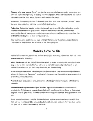 30
Place an ad in local papers- There’s no rule that says you only have to market on the internet.
Why not try marketing locally, by placing ads in local papers. Those advertisements are seen by
most everyone that lives within that area and receives that paper.
Sometimes, businesses gain their first sales transactions from local customers, so don’t leave
out your local area when planning your marketing campaign.
Podcasting- Podcasting is audio content that people use to provide information that people
listen to instead of read. It gives them a different medium to learn about a topic their
interested in. People love the option of the podcast to listen to while they do something else
and not have to be glued to their computer screen.
Your business gains credibility and trust amongst the listeners. Those listeners can become
customers, so your website will be linked to the audio program.
Marketing On The Fun Side
People love to have fun, so why not provide it with your marketing techniques. Here are a few
ways you can give it to them:
Run a contest- People will come from all over when a contest is announced. Run one on your
blog or site to drive more traffic. You will have to market the contest pretty heavily to get
people to hear about it, but once they know they will come running.
Make your contest fun that almost anyone can participate in. Offer a worthwhile prize to the
winner of the contest. If you don’t people won’t come running the next time you run a contest
or anything for your business.
A contest could be quizzes to take, an internet safari to participate in or just a raffle to draw
names in.
Have Promotional products with your business logo- Websites like Cafe press will make
products like T-shirts, pens, mugs and even hats with your logo on them. Some of these could
be given away as gifts or you could have internet visitors purchase them through a link on your
site.
These promotional items could be displayed so that anyone who comes in contact with that
item will see your logo and be curious about whose business is on them. They can then search
out your site to find out what exactly you offer.
 