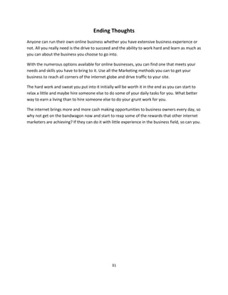 31
Ending Thoughts
Anyone can run their own online business whether you have extensive business experience or
not. All you really need is the drive to succeed and the ability to work hard and learn as much as
you can about the business you choose to go into.
With the numerous options available for online businesses, you can find one that meets your
needs and skills you have to bring to it. Use all the Marketing methods you can to get your
business to reach all corners of the internet globe and drive traffic to your site.
The hard work and sweat you put into it initially will be worth it in the end as you can start to
relax a little and maybe hire someone else to do some of your daily tasks for you. What better
way to earn a living than to hire someone else to do your grunt work for you.
The internet brings more and more cash making opportunities to business owners every day, so
why not get on the bandwagon now and start to reap some of the rewards that other internet
marketers are achieving? If they can do it with little experience in the business field, so can you.
 