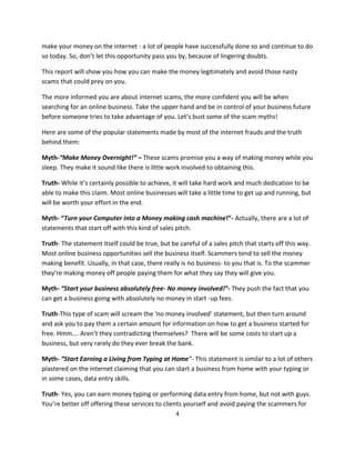 4
make your money on the internet - a lot of people have successfully done so and continue to do
so today. So, don’t let this opportunity pass you by, because of lingering doubts.
This report will show you how you can make the money legitimately and avoid those nasty
scams that could prey on you.
The more informed you are about internet scams, the more confident you will be when
searching for an online business. Take the upper hand and be in control of your business future
before someone tries to take advantage of you. Let’s bust some of the scam myths!
Here are some of the popular statements made by most of the internet frauds and the truth
behind them:
Myth-“Make Money Overnight!” – These scams promise you a way of making money while you
sleep. They make it sound like there is little work involved to obtaining this.
Truth- While it’s certainly possible to achieve, it will take hard work and much dedication to be
able to make this claim. Most online businesses will take a little time to get up and running, but
will be worth your effort in the end.
Myth- “Turn your Computer into a Money making cash machine!”- Actually, there are a lot of
statements that start off with this kind of sales pitch.
Truth- The statement itself could be true, but be careful of a sales pitch that starts off this way.
Most online business opportunities sell the business itself. Scammers tend to sell the money
making benefit. Usually, in that case, there really is no business- to you that is. To the scammer
they’re making money off people paying them for what they say they will give you.
Myth- “Start your business absolutely free- No money involved!”- They push the fact that you
can get a business going with absolutely no money in start -up fees.
Truth-This type of scam will scream the ‘no money involved’ statement, but then turn around
and ask you to pay them a certain amount for information on how to get a business started for
free. Hmm…. Aren’t they contradicting themselves? There will be some costs to start up a
business, but very rarely do they ever break the bank.
Myth- “Start Earning a Living from Typing at Home”- This statement is similar to a lot of others
plastered on the internet claiming that you can start a business from home with your typing or
in some cases, data entry skills.
Truth- Yes, you can earn money typing or performing data entry from home, but not with guys.
You’re better off offering these services to clients yourself and avoid paying the scammers for
 