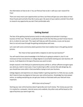 5
the information on how to do it. You can find out how to do it -with your own research for
Free!
There are many more scam opportunities out there, but these will give you some ideas on how
those frauds work and who they like to prey upon. Be aware of your options and don’t be afraid
to research any opportunity you don’t feel comfortable with.
Getting Started
The fear of the getting started process tends to make people procrastinate in starting a
business of their own. That fear usually boils down to the fact that they just don’t know how to
do it, or where to even start. This report will help you with this process, so you can lay your
fears to rest and move through the getting started phase with ease.
Let’s start with some commonly asked questions that most newbies have in the getting started
process.
“Do I have to have special skills or degrees to start my own business?”
You will need to have some knowledge in the field you’re going to embark in, but it’s not
necessary to have any business or college degrees to accomplish starting your own business. Of
course, it will depend on the type of business you want to start.
Simple research in the field you’re potential business will be in, will be sufficient enough to give
you what you need in most cases. If you’re planning to offer a service like web designing, etc;
you should have some skills in that area before trying to start your business.
College degrees and experience are always helpful in gaining expertise in a field, but you usually
don’t have to have any degrees to have your own online business. Knowledge has more power
online, so reading everything you can get your hands on that deals with your field will more
important.
Will it Cost a lot of money?”
Starting your own online business doesn’t generally cost much money. The money you put into
it is mostly for a computer, internet access and a website. Any other costs will be based on the
type of business you want to get into.
 