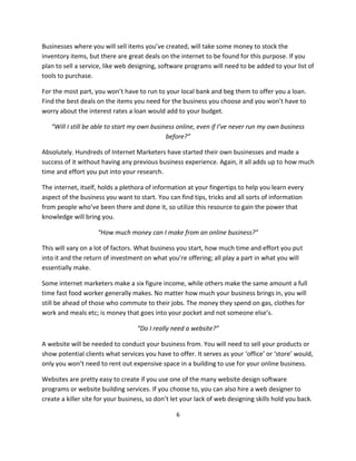 6
Businesses where you will sell items you’ve created, will take some money to stock the
inventory items, but there are great deals on the internet to be found for this purpose. If you
plan to sell a service, like web designing, software programs will need to be added to your list of
tools to purchase.
For the most part, you won’t have to run to your local bank and beg them to offer you a loan.
Find the best deals on the items you need for the business you choose and you won’t have to
worry about the interest rates a loan would add to your budget.
“Will I still be able to start my own business online, even if I’ve never run my own business
before?”
Absolutely. Hundreds of Internet Marketers have started their own businesses and made a
success of it without having any previous business experience. Again, it all adds up to how much
time and effort you put into your research.
The internet, itself, holds a plethora of information at your fingertips to help you learn every
aspect of the business you want to start. You can find tips, tricks and all sorts of information
from people who’ve been there and done it, so utilize this resource to gain the power that
knowledge will bring you.
“How much money can I make from an online business?”
This will vary on a lot of factors. What business you start, how much time and effort you put
into it and the return of investment on what you’re offering; all play a part in what you will
essentially make.
Some internet marketers make a six figure income, while others make the same amount a full
time fast food worker generally makes. No matter how much your business brings in, you will
still be ahead of those who commute to their jobs. The money they spend on gas, clothes for
work and meals etc; is money that goes into your pocket and not someone else’s.
“Do I really need a website?”
A website will be needed to conduct your business from. You will need to sell your products or
show potential clients what services you have to offer. It serves as your ‘office’ or ‘store’ would,
only you won’t need to rent out expensive space in a building to use for your online business.
Websites are pretty easy to create if you use one of the many website design software
programs or website building services. If you choose to, you can also hire a web designer to
create a killer site for your business, so don’t let your lack of web designing skills hold you back.
 