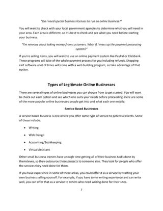 7
“Do I need special business licenses to run an online business?”
You will want to check with your local government agencies to determine what you will need in
your area. Each area is different, so it’s best to check and see what you need before starting
your business.
“I’m nervous about taking money from customers. What if I mess up the payment processing
system?”
If you’re selling items, you will want to use an online payment system like PayPal or Clickbank.
These programs will take of the whole payment process for you including refunds. Shopping
cart software a lot of times will come with a web building program, so take advantage of that
option.
Types of Legitimate Online Businesses
There are several types of online businesses you can choose from to get started. You will want
to check out each option and see which one suits your needs before proceeding. Here are some
of the more popular online businesses people get into and what each one entails:
Service Based Businesses
A service based business is one where you offer some type of service to potential clients. Some
of these include:
 Writing
 Web Design
 Accounting/Bookkeeping
 Virtual Assistant
Other small business owners have a tough time getting all of their business tasks done by
themsleves, so they outsource those projects to someone else. They look for people who offer
the services they need done for them.
If you have experience in some of these areas, you could offer it as a service by starting your
own business selling yourself. For example, if you have some writing experience and can write
well, you can offer that as a service to others who need writing done for their sites.
 
