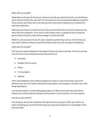 8
What skills are needed?
Depending on the type of service you choose to provide your potential clients, you should have
some amount of skill under your belt. It’s not necessary to have educational degrees to perform
these services, but clients like to see that you have some kind of experience to complete the
tasks they need done.
Working online doesn’t provide the face to face contact that brick and mortar companies have
when they hire employees. Trust comes a little harder online, so people do like to know the
person they’re hiring has skills and knowledge in a particular field.
While it’s not necessary to have 10+ years experience performing a service, the fact that you
have done it before and have some testimonials to back that claim up helps tremendously.
What tools are needed?
The tools you need will depend on the type of services you plan to provide. The more common
ones that most service based businesses should have are:
 Computer
 Reliable Internet access
 Phone
 E-mail program
 Website
There will probably be some software programs to obtain as well. Each service uses some
different ones, but most need a word processing program, excel program, and some use a web
designing program.
You should consider an Instant Messaging program for those clients who like to be able to
contact you instantly without having to use the phone to call or wait for an e-mail response.
How do you get started?
First thing you want to do is decide on the type of service you plan to offer your clients. Jot
down everything you can think of that shows you have some experience or knowledge in that
particular field.
 