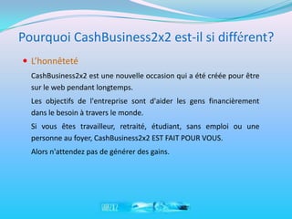 Pourquoi CashBusiness2x2 est-il si différent?
 L’honnêteté
  CashBusiness2x2 est une nouvelle occasion qui a été créée pour être
  sur le web pendant longtemps.
  Les objectifs de l'entreprise sont d'aider les gens financièrement
  dans le besoin à travers le monde.
  Si vous êtes travailleur, retraité, étudiant, sans emploi ou une
  personne au foyer, CashBusiness2x2 EST FAIT POUR VOUS.
  Alors n'attendez pas de générer des gains.
 