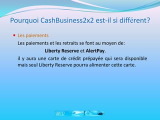 Pourquoi CashBusiness2x2 est-il si différent?
 Les paiements
  Les paiements et les retraits se font au moyen de:
               Liberty Reserve et AlertPay.
  il y aura une carte de crédit prépayée qui sera disponible
  mais seul Liberty Reserve pourra alimenter cette carte.
 