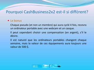 Pourquoi CashBusiness2x2 est-il si différent?
 Le bonus
  Chaque pseudo (et non un membre) qui aura cyclé 4 fois, recevra
  un ordinateur portable avec une webcam et un casque.
  Il peut cependant choisir une compensation (en argent), s’il le
  désire.
  Il est naturel que les ordinateurs portables changent chaque
  semaine, mais la valeur de ces équipements aura toujours une
  valeur de 500 $.
 
