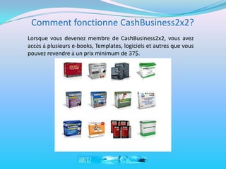 Comment fonctionne CashBusiness2x2?
Lorsque vous devenez membre de CashBusiness2x2, vous avez
accès à plusieurs e-books, Templates, logiciels et autres que vous
pouvez revendre à un prix minimum de 37$.
 