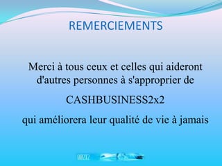 REMERCIEMENTS


 Merci à tous ceux et celles qui aideront
  d'autres personnes à s'approprier de
          CASHBUSINESS2x2
qui améliorera leur qualité de vie à jamais
 
