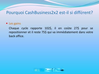 Pourquoi CashBusiness2x2 est-il si différent?

 Les gains
  Chaque cycle rapporte 102$, il en coûte 27$ pour se
  repositionner et il reste 75$ qui va immédiatement dans votre
  back office.
 