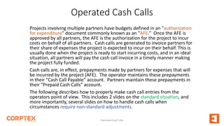 Operated Cash Calls
Projects involving multiple partners have budgets defined in an "authorization
for expenditure" document commonly known as an "AFE." Once the AFE is
approved by all partners, the AFE is the authorization for the project to incur
costs on behalf of all partners. Cash calls are generated to invoice partners for
their share of expenses the project is expected to incur on their behalf. This is
usually done when the project is ready to start incurring costs, and in an ideal
situation, all partners will pay the cash call invoice in a timely manner making
the project fully funded.
Cash calls are, in effect, prepayments made by partners for expenses that will
be incurred by the project (AFE). The operator maintains these prepayments
in their “Cash Call Payable” account. Partners maintain these prepayments in
their “Prepaid Cash Calls” account.
The following describes how to properly make cash call entries from the
operators point of view. This includes 2 slides on the standard situation, and
more importantly, several slides on how to handle cash calls when
circumstances require non-standard adjustments.
Operated Cash Calls
 