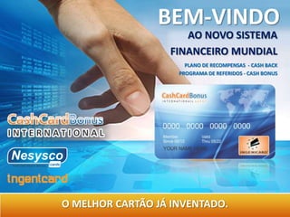 BEM-VINDO
                     AO NOVO SISTEMA
                  FINANCEIRO MUNDIAL
                      PLANO DE RECOMPENSAS - CASH BACK
                    PROGRAMA DE REFERIDOS - CASH BONUS




O MELHOR CARTÃO JÁ INVENTADO.
 