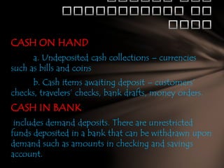 CASH ON HAND
a. Undeposited cash collections – currencies
such as bills and coins
b. Cash items awaiting deposit – customers’
checks, travelers’ checks, bank drafts, money orders.

CASH IN BANK
includes demand deposits. There are unrestricted
funds deposited in a bank that can be withdrawn upon
demand such as amounts in checking and savings
account.

 