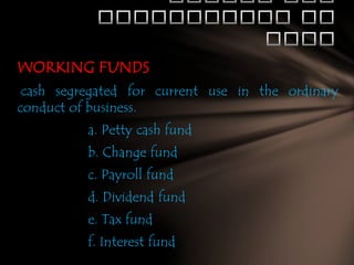 WORKING FUNDS
cash segregated for current use in the ordinary
conduct of business.
a. Petty cash fund

b. Change fund
c. Payroll fund
d. Dividend fund

e. Tax fund
f. Interest fund

 
