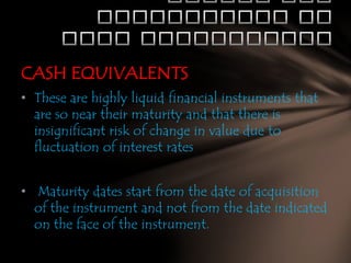CASH EQUIVALENTS
• These are highly liquid financial instruments that
are so near their maturity and that there is
insignificant risk of change in value due to
fluctuation of interest rates
• Maturity dates start from the date of acquisition
of the instrument and not from the date indicated
on the face of the instrument.

 
