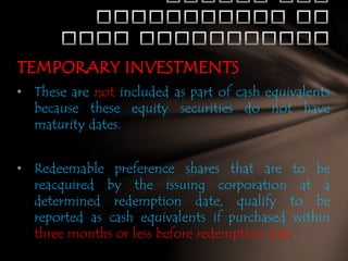 TEMPORARY INVESTMENTS
• These are not included as part of cash equivalents
because these equity securities do not have
maturity dates.
• Redeemable preference shares that are to be
reacquired by the issuing corporation at a
determined redemption date, qualify to be
reported as cash equivalents if purchased within
three months or less before redemption date.

 