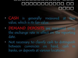 • CASH is generally measured at face
value, which is its fair value.

• DEMAND DEPOSITS are measured using
the exchange rate in effect on the reporting
date.

• Not necessary to classify cash to distinguish
between currencies on hand, cash in
banks, or deposits at various locations.

 