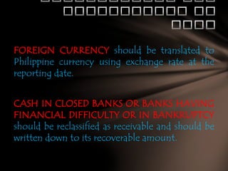 FOREIGN CURRENCY should be translated to
Philippine currency using exchange rate at the
reporting date.

CASH IN CLOSED BANKS OR BANKS HAVING
FINANCIAL DIFFICULTY OR IN BANKRUPTCY
should be reclassified as receivable and should be
written down to its recoverable amount.

 