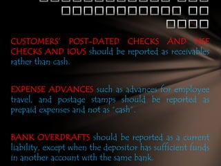 CUSTOMERS’ POST-DATED CHECKS AND NSF
CHECKS AND IOUS should be reported as receivables
rather than cash.
EXPENSE ADVANCES such as advances for employee
travel, and postage stamps should be reported as
prepaid expenses and not as “cash”.

BANK OVERDRAFTS should be reported as a current
liability, except when the depositor has sufficient funds
in another account with the same bank.

 