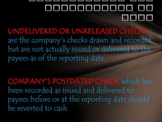 UNDELIVERED OR UNRELEASED CHECKS
are the company’s checks drawn and recorded
but are not actually issued or delivered to the
payees as of the reporting date.
COMPANY’S POSTDATED CHECK which has
been recorded as issued and delivered to
payees before or at the reporting date should
be reverted to cash.

 