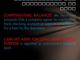 COMPENSATING BALANCES are minimum
amounts that a company agrees to maintain in
bank checking account as support or collateral
for a loan by the depositor.
CASH SET ASIDE FOR LONG-TERM SPECIFIC
PURPOSE is reported as non-current financial
asset.

 