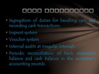 • Segregation of duties for handling cash and
recording cash transactions.
• Imprest system
• Voucher system
• Internal audits at irregular intervals
• Periodic reconciliation of bank statement
balance and cash balance in the company’s
accounting records.

 
