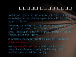 •

Under this system of cash control, all cash receipts are
deposited intact and all cash payments should be made by
means of checks.

•

However, an enterprise considers it inconvenient and
impractical to write checks for such small items as taxi
fares, newspaper delivery charges, postage, express
charges, and minor supplies.

•

A company usually pays for these kinds of items from a

•

An imprest petty cash fund is established for a fixed
amount and allows a company to effectively control
small amounts of cash fairly simply.

petty cash fund.

 