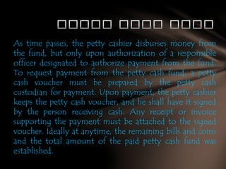 As time passes, the petty cashier disburses money from
the fund, but only upon authorization of a responsible
officer designated to authorize payment from the fund.
To request payment from the petty cash fund, a petty
cash voucher must be prepared by the petty cash
custodian for payment. Upon payment, the petty cashier
keeps the petty cash voucher, and he shall have it signed
by the person receiving cash. Any receipt or invoice
supporting the payment must be attached to the signed
voucher. Ideally at anytime, the remaining bills and coins
and the total amount of the paid petty cash fund was
established.

 