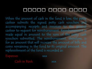 When the amount of cash in the fund is low, the petty
cashier submits the signed petty cash vouchers and
accompanying receipts and invoices to the general
cashier to request for reimbursement. Reimbursement is
made equal in amount to the sum of the petty cash
vouchers submitted. The reimbursement, therefore, is
for an amount that will increase the amount of bills and
coins remaining in the fund to its original amount. The
replenishment of the fund is recorded as:

Expenses
Cash in Bank

xxx
xxx

 