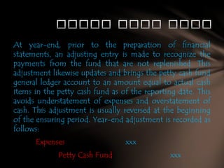 At year-end, prior to the preparation of financial
statements, an adjusting entry is made to recognize the
payments from the fund that are not replenished. This
adjustment likewise updates and brings the petty cash fund
general ledger account to an amount equal to actual cash
items in the petty cash fund as of the reporting date. This
avoids understatement of expenses and overstatement of
cash. This adjustment is usually reversed at the beginning
of the ensuring period. Year-end adjustment is recorded as
follows:
Expenses
Petty Cash Fund

xxx
xxx

 