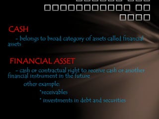 CASH
- belongs to broad category of assets called financial
assets

FINANCIAL ASSET
- cash or contractual right to receive cash or another
financial instrument in the future
other example:
*receivables
* investments in debt and securities

 
