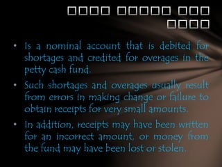 • Is a nominal account that is debited for
shortages and credited for overages in the
petty cash fund.
• Such shortages and overages usually result
from errors in making change or failure to
obtain receipts for very small amounts.
• In addition, receipts may have been written
for an incorrect amount, or money from
the fund may have been lost or stolen.

 