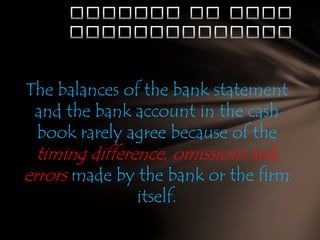 The balances of the bank statement
and the bank account in the cash
book rarely agree because of the
timing difference, omissions and
errors made by the bank or the firm
itself.

 