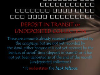 DEPOSIT IN TRANSIT or
UNDEPOSITED COLLECTION
These are amounts already received and recorded by
the company, but are not yet recorded by
the bank, either because it is not yet received by the
bank as of cutoff time (deposit in transit) or it has
not yet been deposited as of the end of the month
(undeposited collection)
* It understates the bank balance.

 