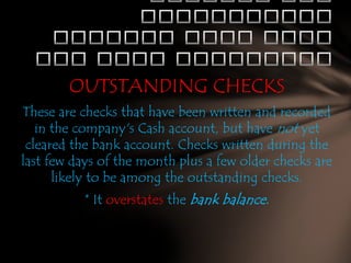 OUTSTANDING CHECKS
These are checks that have been written and recorded
in the company's Cash account, but have not yet
cleared the bank account. Checks written during the
last few days of the month plus a few older checks are
likely to be among the outstanding checks.
* It overstates the bank balance.

 