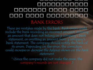 BANK ERRORS
These are mistakes made by the bank. Bank errors could
include the bank recording an incorrect amount, entering
an amount that does not belong on a company's bank
statement, or omitting an amount from a company's
bank statement. The company should notify the bank of
its errors. Depending on the error, the correction
could increase or decrease the balance shown on the bank
statement.
* (Since the company did not make the error, the
company's records are not changed.)

 