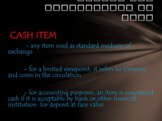 CASH ITEM
- any item used as standard medium of
exchange

- for a limited viewpoint, it refers to currency
and coins in the circulation
- for accounting purposes, an item is considered
cash if it is acceptable by bank or other financial
institution for deposit at face value

 