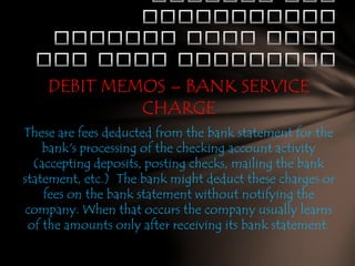 DEBIT MEMOS – BANK SERVICE
CHARGE
These are fees deducted from the bank statement for the
bank's processing of the checking account activity
(accepting deposits, posting checks, mailing the bank
statement, etc.) The bank might deduct these charges or
fees on the bank statement without notifying the
company. When that occurs the company usually learns
of the amounts only after receiving its bank statement.

 