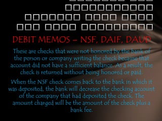 DEBIT MEMOS – NSF, DAIF, DAUD
These are checks that were not honored by the bank of
the person or company writing the check because that
account did not have a sufficient balance. As a result, the
check is returned without being honored or paid.
When the NSF check comes back to the bank in which it
was deposited, the bank will decrease the checking account
of the company that had deposited the check. The
amount charged will be the amount of the check plus a
bank fee.

 