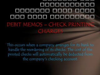 DEBIT MEMOS – CHECK PRINTING
CHARGES
This occurs when a company arranges for its bank to
handle the reordering of its checks. The cost of the
printed checks will automatically be deducted from
the company's checking account.

 