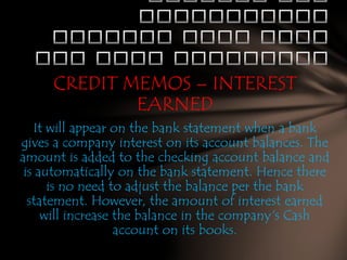 CREDIT MEMOS – INTEREST
EARNED
It will appear on the bank statement when a bank
gives a company interest on its account balances. The
amount is added to the checking account balance and
is automatically on the bank statement. Hence there
is no need to adjust the balance per the bank
statement. However, the amount of interest earned
will increase the balance in the company's Cash
account on its books.

 