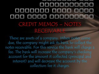 CREDIT MEMOS – NOTES
RECEIVABLE
These are assets of a company. When notes come
due, the company might ask its bank to collect the
notes receivable. For this service the bank will charge a
fee. The bank will increase the company's checking
account for the amount it collected (principal and
interest) and will decrease the account by the
collection fee it charges.

 