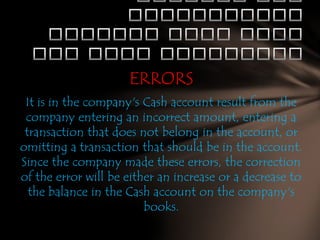ERRORS
It is in the company's Cash account result from the
company entering an incorrect amount, entering a
transaction that does not belong in the account, or
omitting a transaction that should be in the account.
Since the company made these errors, the correction
of the error will be either an increase or a decrease to
the balance in the Cash account on the company's
books.

 